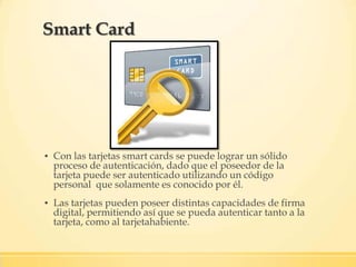 ▪ Con las tarjetas smart cards se puede lograr un sólido
proceso de autenticación, dado que el poseedor de la
tarjeta puede ser autenticado utilizando un código
personal que solamente es conocido por él.
▪ Las tarjetas pueden poseer distintas capacidades de firma
digital, permitiendo así que se pueda autenticar tanto a la
tarjeta, como al tarjetahabiente.
Smart Card
 