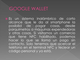  Es un sistema inalámbrico de corto
alcance que le da al smartphone la
posibilid de pagar cosas, desde
parquímetros a máquinas expendedoras
y otras cosas. Si visitamos un comercio
que tiene NFC habilitado, podemos
hacer lo que se llama un pago sin
contacto. Solo tenemos que acercar el
teléfono en el terminal NFC y teclear un
código personal y ya está.
 