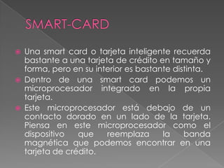  Una smart card o tarjeta inteligente recuerda
bastante a una tarjeta de crédito en tamaño y
forma, pero en su interior es bastante distinta.
 Dentro de una smart card podemos un
microprocesador integrado en la propia
tarjeta.
 Este microprocesador está debajo de un
contacto dorado en un lado de la tarjeta.
Piensa en este microprocesador como el
dispositivo que reemplaza la banda
magnética que podemos encontrar en una
tarjeta de crédito.
 