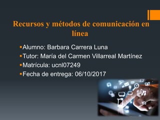 Recursos y métodos de comunicación en
línea
Alumno: Barbara Carrera Luna
Tutor: María del Carmen Villarreal Martínez
Matrícula: ucnl07249
Fecha de entrega: 06/10/2017
 