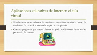 Aplicaciones educativas de Internet: el aula
virtual
• El aula virtual es un ambiente de enseñanza- aprendizaje localizado dentro de
un sistema de comunicación mediado por un computador.
• Cursos y programas que buscan obtener un grado académico se llevan a cabo
por medio de Internet.
 
