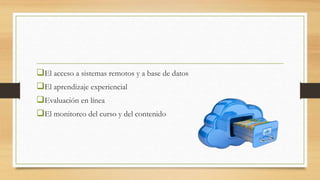 El acceso a sistemas remotos y a base de datos
El aprendizaje experiencial
Evaluación en línea
El monitoreo del curso y del contenido
 