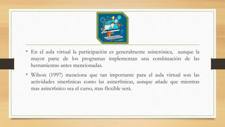 • En el aula virtual la participación es generalmente asincrónica, aunque la
mayor parte de los programas implementan una combinación de las
herramientas antes mencionadas.
• Wilson (1997) menciona que tan importante para el aula virtual son las
actividades sincr6nicas como las asincr6nicas, aunque añade que mientras
mas asincr6nico sea el curso, mas flexible será.
 