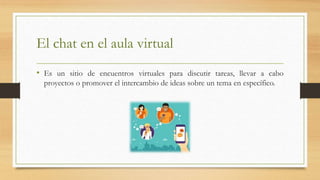 El chat en el aula virtual
• Es un sitio de encuentros virtuales para discutir tareas, llevar a cabo
proyectos o promover el intercambio de ideas sobre un tema en específico.
 