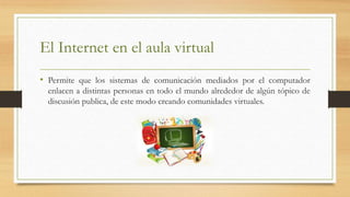 El Internet en el aula virtual
• Permite que los sistemas de comunicación mediados por el computador
enlacen a distintas personas en todo el mundo alrededor de algún tópico de
discusión publica, de este modo creando comunidades virtuales.
 