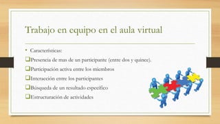 Trabajo en equipo en el aula virtual
• Características:
Presencia de mas de un participante (entre dos y quince).
Participación activa entre los miembros
Interacción entre los participantes
Búsqueda de un resultado específico
Estructuración de actividades
 