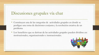 Discusiones grupales vía chat
• Constituyen una de las categorías de actividades grupales en donde se
perdigue una toma de decisiones conjunta y la resolución creativa de un
problema
• Los beneficios que se derivan de las actividades grupales pueden dividirse en:
motivacionales, organizacionales e instruccionales.
 