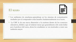 El texto
• Los ambientes de enseñanza-aprendizaje en los sistemas de comunicación
mediados por el computador están basados fundamentalmente en el texto.
• La CMC le da una nueva dimensión a la escritura dentro de los contextos
educativos, debido a que al redactar tareas que generalmente sólo serán leídas
por el profesor del curso, ahora los estudiantes se ven motivados a tener una
audiencia mayor.
 