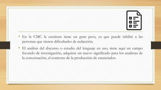 • En la CMC la escritura tiene un gran peso, ya que puede inhibir a las
personas que tienen dificultades de redacción.
• El análisis del discurso o estudio del lenguaje en uso, tiene aquí un campo
fecundo de investigación, adquiere un nuevo significado para los analistas de
la conversación, el contexto de la producción de enunciados.
 