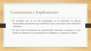 Conclusiones e Implicaciones
• Se considera que el uso del computador en la educación ha abierto
innumerables perspectivas que redefinen lo que conocemos como educación
a distancia.
• EI chat como herramienta de comunicaci6n sincrónica constituye en este
medio un elemento cuyo potencial de uso didáctico se comienza a aplicar.
 