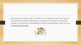 • Se piensa que el chat puede convertirse en un elemento importante para el
desarrollo del trabajo cooperativo, la evaluación formativa, la interacción
grupal y la creación de comunidades virtuales de aprendizaje, tales como las
comunidades literarias.
 