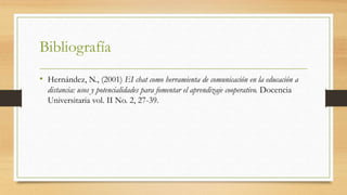 Bibliografía
• Hernández, N., (2001) EI chat como herramienta de comunicación en la educación a
distancia: usos y potencialidades para fomentar el aprendizaje cooperativo. Docencia
Universitaria vol. II No. 2, 27-39.
 