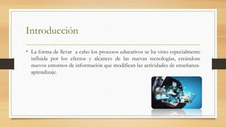 Introducción
• La forma de llevar a cabo los procesos educativos se ha visto especialmente
influida por los efectos y alcances de las nuevas tecnologías, creándose
nuevos entornos de información que modifican las actividades de enseñanza-
aprendizaje.
 