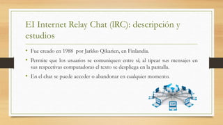 EI Internet Relay Chat (lRC): descripción y
estudios
• Fue creado en 1988 por Jarkko Qikarien, en Finlandia.
• Permite que los usuarios se comuniquen entre sí; al tipear sus mensajes en
sus respectivas computadoras el texto se despliega en la pantalla.
• En el chat se puede acceder o abandonar en cualquier momento.
 