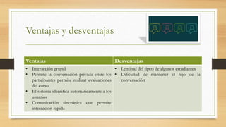 Ventajas y desventajas
Ventajas Desventajas
• Interacción grupal
• Permite la conversación privada entre los
participantes permite realizar evaluaciones
del curso
• El sistema identifica automáticamente a los
usuarios
• Comunicación sincrónica que permite
interacción rápida
• Lentitud del tipeo de algunos estudiantes
• Dificultad de mantener el hijo de la
conversación
 