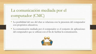La comunicación mediada por el
computador (CMC)
• La posibilidad del uso del chat se relaciona con la presencia del computador
con propósitos educativos.
• La comunicación mediada por el computador es el conjunto de aplicaciones
del computador que se utilizan con el fin de facilitar la comunicación.
 