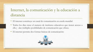 Internet, la comunicación y la educación a
distancia
• El internet constituye un canal de comunicación en escala mundial.
• Todos los días crece el numero de institutos educativos que tienen acceso a
ella y alas múltiples posibilidades de comunicación que ofrece.
• El internet permite dos formas básicas de comunicación:
 