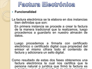  Funcionalidad
La factura electrónica se la elabora en dos instancias
bien definidas que son:
En primera instancia se procede a crear la factura
de la manera tradicional que la realizamos, luego
procedemos a guardarlo en nuestro almacén de
datos.
Luego procedemos a firmarla con certificado
electrónico o certificado digital cuya propiedad del
emisor el mismo cifrara todo el contenido de
factura y adicionara un sello digital.
Como resultado de estas dos fases obtenemos una
factura electrónica la cual nos certifica que la
persona natural o jurídica que firmó la factura es
 