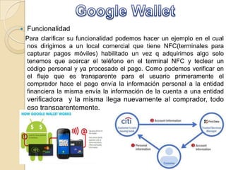  Funcionalidad
Para clarificar su funcionalidad podemos hacer un ejemplo en el cual
nos dirigimos a un local comercial que tiene NFC(terminales para
capturar pagos móviles) habilitado un vez q adquirimos algo solo
tenemos que acercar el teléfono en el terminal NFC y teclear un
código personal y ya procesado el pago. Como podemos verificar en
el flujo que es transparente para el usuario primeramente el
comprador hace el pago envía la información personal a la entidad
financiera la misma envía la información de la cuenta a una entidad
verificadora y la misma llega nuevamente al comprador, todo
eso transparentemente.
 