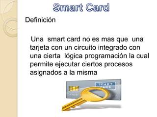 Definición
Una smart card no es mas que una
tarjeta con un circuito integrado con
una cierta lógica programación la cual
permite ejecutar ciertos procesos
asignados a la misma
 