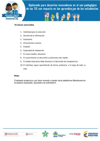10 claves esenciales
1. Habilidad para la selección
2. Gestión de la información
3. Autonomía
4. Pensamiento creativo
5. Empatía
6. Capacidad de adaptación
7. El nuevo modelo educativo
8. El conocimiento se desarrolla y evoluciona más rápido
9. El modelo educativo debe favorecer el desarrollo de competencias
10. El individuo seguir aprendiendo de forma autónoma a lo largo de toda su
vida.
Nota:
Finalizado el ejercicio, por favor enviarlo a través de la plataforma Blackboard en
el espacio dispuesto, asociado a la actividad 8.
 