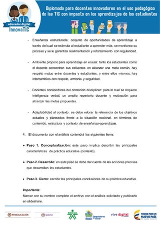 - Enseñanza estructurada: conjunto de oportunidades de aprendizaje a
través del cual se estimula al estudiante a aprender más, se monitorea su
proceso y se le garantiza realimentación y reforzamiento con regularidad.
- Ambiente propicio para aprendizaje en el aula: tanto los estudiantes como
el docente concentran sus esfuerzos en alcanzar una meta común, hay
respeto mutuo entre docentes y estudiantes, y entre ellos mismos; hay
intercambios con respeto, armonía y seguridad.
- Docentes conocedores del contenido disciplinar: para lo cual se requiere
inteligencia verbal, un amplio repertorio docente y motivación para
alcanzar las metas propuestas.
- Adaptabilidad al contexto: se debe valorar la relevancia de los objetivos
actuales y planeados frente a la situación nacional, en términos de
contenido, estructura y contexto de enseñanza-aprendizaje.
4. El documento con el análisis contendrá los siguientes ítems:
● Paso 1. Conceptualización: este paso implica describir las principales
características de práctica educativa (contexto).
● Paso 2. Desarrollo: en este paso se debe dar cuenta de las acciones precisas
que desarrollan los estudiantes.
 Paso 3. Cierre: escribir las principales conclusiones de su práctica educativa.
Importante:
Marcar con su nombre completo el archivo con el análisis solicitado y publicarlo
en slideshare.
 