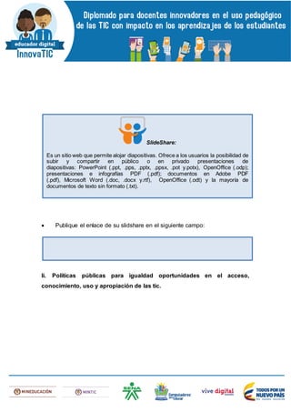  Publique el enlace de su slidshare en el siguiente campo:
Ii. Políticas públicas para igualdad oportunidades en el acceso,
conocimiento, uso y apropiación de las tic.
SlideShare:
Es un sitio web que permite alojar diapositivas. Ofrece a los usuarios la posibilidad de
subir y compartir en público o en privado presentaciones de
diapositivas: PowerPoint (.ppt, .pps, .pptx, .ppsx, .pot y.potx), OpenOffice (.odp);
presentaciones e infografías PDF (.pdf); documentos en Adobe PDF
(.pdf), Microsoft Word (.doc, .docx y.rtf), OpenOffice (.odt) y la mayoría de
documentos de texto sin formato (.txt).
 