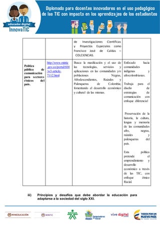 de Investigaciones Científicas
y Proyectos Especiales como
Francisco José de Caldas –
COLCIENCIAS.
Política
pública de
comunicación
para sectores
étnicos del
país.
http://www.mintic
.gov.co/portal/604
/w3-article-
7112.html
Busca la masificación y el uso de
las tecnologías, servicios y
aplicaciones en las comunidades y/o
poblaciones Negras,
Afrodescendientes, Raizales y
Palenqueras de Colombia;
fomentando el desarrollo económico
y cultural de las mismas.
Enfocado hacia
comunidades
indígenas y
afrocolombianas.
Trabaja para el
diseño de
estrategias de
comunicación con
enfoque diferencial
Preservación de la
historia, la cultura,
lengua y memoria
de las comunidades
afro, negras,
raizales y
palenqueras del
país.
Esta política
pretende el
emprendimiento y
desarrollo
económico a través
de las TIC, con
enfoque étnico
Racial.
iii) Principios y desafíos que debe abordar la educación para
adaptarse a la sociedad del siglo XXI.
 