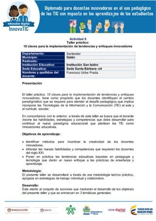 Actividad 8
Taller práctico:
10 claves para la implementación de tendencias y enfoques innovadores
Departamento: Santander
Municipio: Galán
Radicado:
Institución Educativa: Institución San Isidro
Sede Educativa: Sede Santa Bárbara- o4
Nombres y apellidos del
docente:
Francisco Uribe Prada.
Presentación
El taller práctico: 10 claves para la implementación de tendencias y enfoques
innovadores, tiene como propósito que los docentes identifiquen el cambio
paradigmático que se requiere para atender al desafío pedagógico que implica
incorporar las Tecnologías de la Información y la Comunicación (TIC) al aula y
al currículo escolar.
En concordancia con lo anterior, a través de este taller se busca que el docente
visione las habilidades, estrategias y competencias que debe desarrollar para
contribuir al nuevo paradigma educacional que plantean las TIC como
innovaciones educativas.
Objetivos de aprendizaje:
 Identificar métodos para incentivar la creatividad de los docentes
innovadores.
 Afianzar las nuevas habilidades y competencias que requieren los docentes
del siglo XXI.
 Poner en práctica las tendencias educativas basadas en pedagogía y
tecnología que darán un nuevo enfoque a las prácticas de enseñanza y
aprendizaje.
Metodología:
El presente taller se desarrollará a través de una metodología teórico práctico,
apoyada en estrategias de trabajo individual y colaborativo.
Desarrollo:
Este atento al conjunto de acciones que mediarán el desarrollo de los objetivos
del presente taller y que se enmarcan en 3 temáticas generales:
 