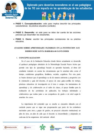 ● PASO 1. Conceptualización: este paso implica describir las principales
características de práctica educativa (contexto).
● PASO 2. Desarrollo: en este paso se debe dar cuenta de las acciones
precisas que desarrollan los estudiantes.
 PASO 3. Cierre: escribir las principales conclusiones de su práctica
educativa.
ANALISIS SOBRE APRENDIZAJES FLEXIBLES EN LA INSTITUCION SAN
ISIDRO SEDE SANTA BARBARA-04 SANTANDER
1. CONCEPTUALIZACION
En el caso de la Institución Educativa donde laboro actualmente se desarrolla
el quehacer pedagógico alrededor de la Metodología Escuela Nueva Activa que
permite este tipo de aprendizaje basado en aprender haciendo, al ritmo del
estudiante teniendo en cuenta las circunstancias que lo ameritan tales como el
tiempo, condiciones geográficas, familiares, sociales, cognitivas. Por otra parte
es bueno destacar que el aprendizaje se da de manera autónoma y progresiva con
la orientación y guía del docente, el apoyo de unas guías-cartillas de trabajo,
prácticas educativas de investigación en el área o campo, los instrumentos de
aprendizaje y de colaboración en el salón de clases, el apoyo familiar para la
realización de las actividades de aplicación, los trabajos individuales y
colaborativos que realiza junto a sus compañeros de grado o de nivel según lo
ameriten los casos.
La importancia del contenido que se enseña se encuentra alineada con el
currículo puesto que se sigue una programación que parte de los estándares
nacionales para área y grupo de grados, un proyecto educativo institucional, un
plan de área, un plan de aula que el docente va desarrollando y adaptando en
cada una de las asignaturas del currículo oficial.
 