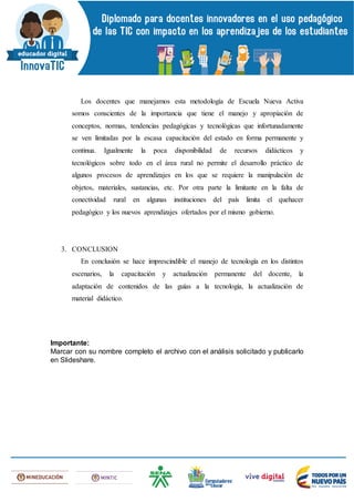 Los docentes que manejamos esta metodología de Escuela Nueva Activa
somos conscientes de la importancia que tiene el manejo y apropiación de
conceptos, normas, tendencias pedagógicas y tecnológicas que infortunadamente
se ven limitadas por la escasa capacitación del estado en forma permanente y
continua. Igualmente la poca disponibilidad de recursos didácticos y
tecnológicos sobre todo en el área rural no permite el desarrollo práctico de
algunos procesos de aprendizajes en los que se requiere la manipulación de
objetos, materiales, sustancias, etc. Por otra parte la limitante en la falta de
conectividad rural en algunas instituciones del país limita el quehacer
pedagógico y los nuevos aprendizajes ofertados por el mismo gobierno.
3. CONCLUSION
En conclusión se hace imprescindible el manejo de tecnología en los distintos
escenarios, la capacitación y actualización permanente del docente, la
adaptación de contenidos de las guías a la tecnología, la actualización de
material didáctico.
Importante:
Marcar con su nombre completo el archivo con el análisis solicitado y publicarlo
en Slideshare.
 