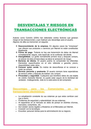DESVENTAJAS Y RIESGOS EN 
TRANSACCIONES ELECTRÓNICAS 
Autores como Carreño (2004) han detectado ciertos factores que generan 
riesgo en las transacciones y que implican una desventaja para el usuario. 
Algunos de ellos se mencionan en seguida: 
 Desconocimiento de la empresa. En algunos casos las "empresas" 
que ofrecen sus productos o servicios por Internet no están constituidas 
legalmente. 
 Forma de pago. Todavía no hay una transmisión de datos vía Internet 
completamente segura, esto repercute en la confianza del cliente. 
 Intangibilidad. La gente normalmente primero toca y después compra, 
al carecer de ésta primera etapa se eleva la sensación de riesgo. 
 Barreras de idioma. El usuario podría no comprender los diferentes 
Elementos especificados en el sitio referente a garantía, precio, 
disponibilidad, entre otros. 
 Conocer quien vende. Es motivo de desconfianza el no conocer a 
quién se compra. 
 Servicio preventa y postventa. El usuario siempre tiene expectativas 
de servicio antes y después de realizar una compra. 
 Privacidad y seguridad. Cualquiera que transfiera datos de una tarjeta 
de crédito mediante Internet, no puede estar seguro de la identidad del 
vendedor. Análogamente, éste no lo está sobre la del comprador 
Desventajas para los Comerciantes en las 
transacciones electrónicas: 
 La actualización constante de sus sistemas ya que estos cambian casi 
que a diario. 
 Problemas de seguridad y vulnerabilidad de sus sistemas. 
 Al expandirse en el mercado se debe de pensar en distintos idiomas, 
mercados, costumbres, etc. 
 Aún existen vacíos legales y tributarios en el Mercadeo por Internet. 
 Coexistir con la tecnología. 
 Encontrar personal idóneo para la administración de su negocio. 
 