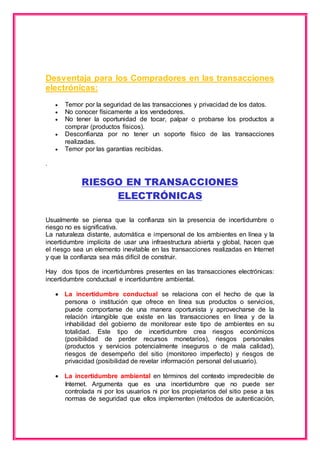 Desventaja para los Compradores en las transacciones 
electrónicas: 
 Temor por la seguridad de las transacciones y privacidad de los datos. 
 No conocer físicamente a los vendedores. 
 No tener la oportunidad de tocar, palpar o probarse los productos a 
comprar (productos físicos). 
 Desconfianza por no tener un soporte físico de las transacciones 
realizadas. 
 Temor por las garantías recibidas. 
. 
RIESGO EN TRANSACCIONES 
ELECTRÓNICAS 
Usualmente se piensa que la confianza sin la presencia de incertidumbre o 
riesgo no es significativa. 
La naturaleza distante, automática e impersonal de los ambientes en línea y la 
incertidumbre implícita de usar una infraestructura abierta y global, hacen que 
el riesgo sea un elemento inevitable en las transacciones realizadas en Internet 
y que la confianza sea más difícil de construir. 
Hay dos tipos de incertidumbres presentes en las transacciones electrónicas: 
incertidumbre conductual e incertidumbre ambiental. 
 La incertidumbre conductual se relaciona con el hecho de que la 
persona o institución que ofrece en línea sus productos o servicios, 
puede comportarse de una manera oportunista y aprovecharse de la 
relación intangible que existe en las transacciones en línea y de la 
inhabilidad del gobierno de monitorear este tipo de ambientes en su 
totalidad. Este tipo de incertidumbre crea riesgos económicos 
(posibilidad de perder recursos monetarios), riesgos personales 
(productos y servicios potencialmente inseguros o de mala calidad), 
riesgos de desempeño del sitio (monitoreo imperfecto) y riesgos de 
privacidad (posibilidad de revelar información personal del usuario). 
 La incertidumbre ambiental en términos del contexto impredecible de 
Internet. Argumenta que es una incertidumbre que no puede ser 
controlada ni por los usuarios ni por los propietarios del sitio pese a las 
normas de seguridad que ellos implementen (métodos de autenticación, 
 