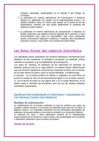 Códigos sectoriales contemplados en el artículo 8 del Código de 
Conducta 
 La publicidad en medios electrónicos de comunicación a distancia 
deberá ser elaborada con sentido de la responsabilidad social, y no 
deberá constituir nunca un medio para abusar de la buena fe de sus 
destinatarios, evitando así que pueda deteriorarse la confianza del 
público en estos medios. 
 La publicidad en medios electrónicos de comunicación a distancia no 
tendrá contenidos que atenten contra la dignidad de la persona, o sean 
discriminatorios (por razón de nacionalidad, raza, sexo, orientación 
sexual, convicciones religiosas o políticas, o cualquier otra circunstancia 
personal o social), o que inciten a la comisión de actos ilícitos. 
Los Retos Éticos Del Comercio Electrónico 
Las dificultades éticas particulares del comercio electrónico normalmente giran 
alrededor de tres cuestiones: la intimidad o privacidad y la identidad, ambas 
referidas al comprador, y la no-refutabilidad de la transacción 
Los actos de “hacking” se distinguen de las violaciones de intimidad, no 
obstante, porque la red es un “lugar público”, un sistema abierto. Nadie discute 
que una dirección electrónica comercial sea propiedad privada; pero el acceso 
ha de estar abierto al público, como su propia naturaleza y finalidad exige. 
A principio no se puede prohibir la entrada a cualquiera; de otra forma se 
correría el riesgo de caer en una discriminación ilegal, si no, al menos, abusiva. 
O , por el hecho de entrar en una página web o en un buzón electrónico, no se 
atenta contra la intimidad del propietario; pero una vez allí, pueden realizarse 
actividades inapropiadas. 
EJEMPLOS PARA GARANTIZAR LA CONFIANZA Y SEGURIDAD EN 
LAS TRANSACCIONES ELECTRÓNICAS 
Medidas de autenticación 
La autenticación es el proceso mediante el cual se confirma que quien se 
conecta y solicita acceso a un servicio es realmente quien dice ser, es decir, el 
legítimo usuario. Los siguientes elementos son los principales encargados de 
autenticar el proceso desde su inicio (tras la conexión con el servidor destino). 
La elección de unos u otros dependerá siempre de la infraestructura 
proporcionada por el comercio o banco online y las posibilidades de la conexión 
o dispositivo mediante el que se realice el proceso. 
Claves de acceso 
 