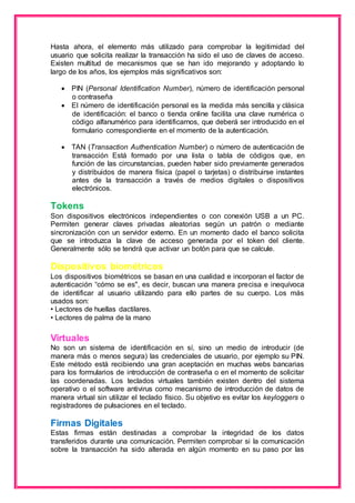 Hasta ahora, el elemento más utilizado para comprobar la legitimidad del 
usuario que solicita realizar la transacción ha sido el uso de claves de acceso. 
Existen multitud de mecanismos que se han ido mejorando y adoptando lo 
largo de los años, los ejemplos más significativos son: 
 PIN (Personal Identification Number), número de identificación personal 
o contraseña 
 El número de identificación personal es la medida más sencilla y clásica 
de identificación: el banco o tienda online facilita una clave numérica o 
código alfanumérico para identificarnos, que deberá ser introducido en el 
formulario correspondiente en el momento de la autenticación. 
 TAN (Transaction Authentication Number) o número de autenticación de 
transacción Está formado por una lista o tabla de códigos que, en 
función de las circunstancias, pueden haber sido previamente generados 
y distribuidos de manera física (papel o tarjetas) o distribuirse instantes 
antes de la transacción a través de medios digitales o dispositivos 
electrónicos. 
Tokens 
Son dispositivos electrónicos independientes o con conexión USB a un PC. 
Permiten generar claves privadas aleatorias según un patrón o mediante 
sincronización con un servidor externo. En un momento dado el banco solicita 
que se introduzca la clave de acceso generada por el token del cliente. 
Generalmente sólo se tendrá que activar un botón para que se calcule. 
Dispositivos biométricos 
Los dispositivos biométricos se basan en una cualidad e incorporan el factor de 
autenticación “cómo se es", es decir, buscan una manera precisa e inequívoca 
de identificar al usuario utilizando para ello partes de su cuerpo. Los más 
usados son: 
• Lectores de huellas dactilares. 
• Lectores de palma de la mano 
Virtuales 
No son un sistema de identificación en sí, sino un medio de introducir (de 
manera más o menos segura) las credenciales de usuario, por ejemplo su PIN. 
Este método está recibiendo una gran aceptación en muchas webs bancarias 
para los formularios de introducción de contraseña o en el momento de solicitar 
las coordenadas. Los teclados virtuales también existen dentro del sistema 
operativo o el software antivirus como mecanismo de introducción de datos de 
manera virtual sin utilizar el teclado físico. Su objetivo es evitar los keyloggers o 
registradores de pulsaciones en el teclado. 
Firmas Digitales 
Estas firmas están destinadas a comprobar la integridad de los datos 
transferidos durante una comunicación. Permiten comprobar si la comunicación 
sobre la transacción ha sido alterada en algún momento en su paso por las 
 