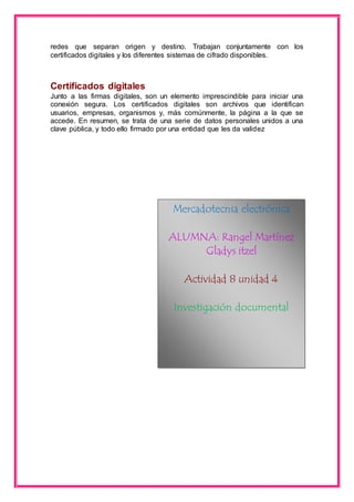 redes que separan origen y destino. Trabajan conjuntamente con los 
certificados digitales y los diferentes sistemas de cifrado disponibles. 
Certificados digitales 
Junto a las firmas digitales, son un elemento imprescindible para iniciar una 
conexión segura. Los certificados digitales son archivos que identifican 
usuarios, empresas, organismos y, más comúnmente, la página a la que se 
accede. En resumen, se trata de una serie de datos personales unidos a una 
clave pública, y todo ello firmado por una entidad que les da validez 
Mercadotecnia electrónica 
ALUMNA: Rangel Martínez 
Gladys itzel 
Actividad 8 unidad 4 
Investigación documental 
