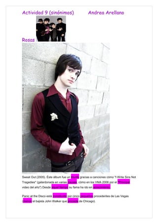 Actividad 9 (sinónimos)                          Andrea Arellano




Rosas




Sweat Out (2005). Éste álbum fue un triunfo gracias a canciones cómo "I Write Sins Not
Tragedies" (galardonada en varias causes, cómo en los VMA 2006 por el "Principal
video del año") Desde aquel tiempo su fama ha ido en acrecimiento.


Panic at the Disco está constituida por cinco pequeños procedentes de Las Vegas
(menos el bajista John Walker que procede de Chicago).
 