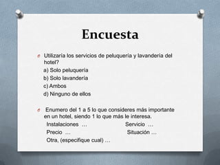 EncuestaUtilizaría los servicios de peluquería y lavandería del hotel?    a) Solo peluquería    b) Solo lavandería    c) Ambos    d) Ninguno de ellos Enumero del 1 a 5 lo que consideres más importante en un hotel, siendo 1 lo que más le interesa.      Instalaciones  …                         Servicio  …      Precio  …                                     Situación …      Otra, (especifique cual) …