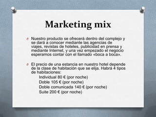 Marketing mixNuestro producto se ofrecerá dentro del complejo y se dará a conocer mediante las agencias de viajes, revistas de hoteles, publicidad en prensa y mediante Internet, y una vez empezado el negocio esperamos contar con el llamado «boca a boca».El precio de una estancia en nuestro hotel depende de la clase de habitación que se elija. Habrá 4 tipos de habitaciones:          Individual 80 € (por noche)          Doble 105 € (por noche)          Doble comunicada 140 € (por noche)          Suite 200 € (por noche)