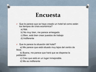 EncuestaQue le parece que se haya creado un hotel tal como están los tiempos de crisis económica?      a) Mal.       b) No muy bien, me parece arriesgado.      c) Bien, está bien crear puestos de trabajo      d) IndiferenteQue le parece la situación del hotel?a) Me parece que está situado muy lejos del centro de Ibiza.b) Buena, me parece que hará que se disperse la poblaciónc) Creo que está en un lugar inmejorable.     d) Me es indiferente