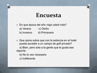 EncuestaEn que época del año viaja usted más?    a) Verano          c) Otoño   b) Invierno        d) Primavera  Que opina sobre que con la estancia en el hotel pueda acceder a un campo de golf privado?    a) Bien, pero solo a la gente que le gusta ese deporte   b) No lo veo necesario   c) Indiferente