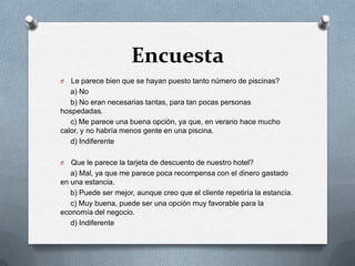 EncuestaLe parece bien que se hayan puesto tanto número de piscinas?    a) No    b) No eran necesarias tantas, para tan pocas personas hospedadas.    c) Me parece una buena opción, ya que, en verano hace mucho calor, y no habría menos gente en una piscina.     d) IndiferenteQue le parece la tarjeta de descuento de nuestro hotel?    a) Mal, ya que me parece poca recompensa con el dinero gastado en una estancia.    b) Puede ser mejor, aunque creo que el cliente repetiría la estancia.    c) Muy buena, puede ser una opción muy favorable para la economía del negocio.    d) Indiferente