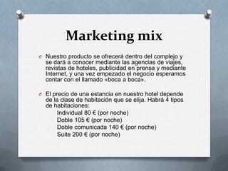Marketing mixNuestro producto se ofrecerá dentro del complejo y se dará a conocer mediante las agencias de viajes, revistas de hoteles, publicidad en prensa y mediante Internet, y una vez empezado el negocio esperamos contar con el llamado «boca a boca».El precio de una estancia en nuestro hotel depende de la clase de habitación que se elija. Habrá 4 tipos de habitaciones:          Individual 80 € (por noche)          Doble 105 € (por noche)          Doble comunicada 140 € (por noche)          Suite 200 € (por noche)