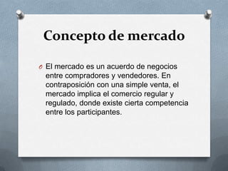 Concepto de mercadoEl mercado es un acuerdo de negocios entre compradores y vendedores. En contraposición con una simple venta, el mercado implica el comercio regular y regulado, donde existe cierta competencia entre los participantes.