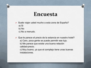 EncuestaSuele viajar usted mucho a esta zona de España?    a) Si    b) No    c) No a menudo.Que le parece el precio de la estancia en nuestro hotel?      a) Caro, poca gente se puede permitir ese lujo.      b) Me parece que existe una buena relación calidad-precio.      c) Muy bueno, ya que el complejo tiene unas buenas        instalaciones.