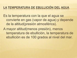 La temperatura de ebullición DEL AGUAEs la temperatura con la que el agua se convierte en gas (vapor de agua) y depende de la altitud(presión atmosférica).A mayor altitud(menos presión), menos temperatura de ebullición, la temperatura de ebullición es de 100 grados al nivel del mar.