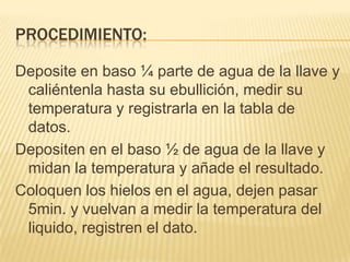Procedimiento:Deposite en baso ¼ parte de agua de la llave y caliéntenla hasta su ebullición, medir su temperatura y registrarla en la tabla de datos.Depositen en el baso ½ de agua de la llave y midan la temperatura y añade el resultado.Coloquen los hielos en el agua, dejen pasar 5min. y vuelvan a medir la temperatura del liquido, registren el dato.