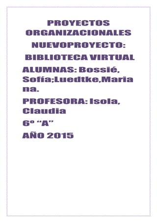 PROYECTOS
ORGANIZACIONALES
NUEVOPROYECTO:
BIBLIOTECA VIRTUAL
ALUMNAS: Bossié,
Sofía;Luedtke,Maria
na.
PROFESORA: Isola,
Claudia
6º “A”
AÑO 2015
 