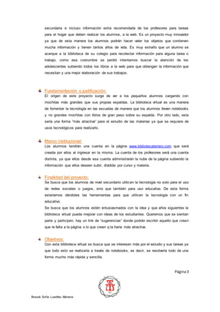 Página3
Bossié, Sofía; Luedtke, Mariana
secundaria e incluso información extra recomendada de los profesores para tareas
para el hogar que deben realizar los alumnos, a la web. Es un proyecto muy innovador
ya que de esta manera los alumnos podrán hacer valer los objetos que contienen
mucha información y tienen tantos años de vida. Es muy extraño que un alumno se
acerque a la biblioteca de su colegio para recolectar información para alguna tarea o
trabajo, como esa costumbre se perdió intentamos buscar la atención de los
adolescentes subiendo todos los libros a la web para que obtengan la información que
necesitan y una mejor elaboración de sus trabajos.
Fundamentación o justificación:
El origen de este proyecto surge de ver a los pequeños alumnos cargando con
mochilas más grandes que sus propias espaldas. La biblioteca virtual es una manera
de fomentar la tecnología en las escuelas de manera que los alumnos lleven notebooks
y no grandes mochilas con libros de gran peso sobre su espalda. Por otro lado, esta
sería una forma “más atractiva” para el estudio de las materias ya que se requiere de
usos tecnológicos para realizarlo.
Marco institucional:
Los alumnos tendrán una cuenta en la página www.bibliotecaterrero.com que será
creada por ellos al ingresar en la misma. La cuenta de los profesores será una cuenta
distinta, ya que ellos desde esa cuenta administrarán la nube de la página subiendo la
información que ellos deseen subir, dividida por curso y materia.
Finalidad del proyecto:
Se busca que los alumnos de nivel secundario utilicen la tecnología no solo para el uso
de redes sociales o juegos, sino que también para uso educativo. De esta forma
estaríamos dándoles las herramientas para que utilicen la tecnología con un fin
educativo.
Se busca que los alumnos estén entusiasmados con la idea y que años siguientes la
biblioteca virtual pueda mejorar con ideas de los estudiantes. Queremos que se sientan
parte y participen, hay un link de “sugerencias” donde podrán escribir aquello que crean
que le falta a la página o lo que creen q la haría más atractiva.
Objetivos:
Con esta biblioteca virtual se busca que se interesen más por el estudio y sus tareas ya
que todo esto se realizaría a través de notebooks, es decir, se resolvería todo de una
forma mucho más rápida y sencilla.
 