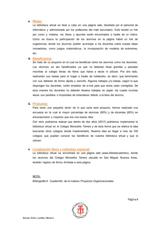 Página4
Bossié, Sofía; Luedtke, Mariana
Metas:
La biblioteca virtual se lleva a cabo en una página web, diseñada por el personal de
informática y administrada por los profesores del nivel secundario. Este tendrá un link
por curso y materia, los libros y apuntes serán encontrados a través de un índice.
Como se busca la participación de los alumnos en la página habrá un link de
sugerencias donde los alumnos podrán aconsejar a los docentes sobre nuevas ideas
innovadoras, como juegos matemáticos, la incorporación de modelos de exámenes,
etc.
Beneficiarios:
Se trata de un proyecto en el cual se benefician tanto los alumnos como los docentes.
Los alumnos se ven beneficiados ya que no deberían llevar grandes y pesadas
mochilas al colegio llenas de libros que hasta a veces ni utilizan. Por otro lado,
realizarían sus tareas para el hogar a través de notebooks, es decir, que terminarían
con sus deberes de forma rápida y sencilla. Algunos trabajos y/o tareas, según lo que
dispongan los docentes, serán enviados vía e-mal para que estos sean corregidos. De
esta manera los docentes no deberán llevarse trabajos en papel, los cuales muchas
veces son perdidos o imposibles de entenderse debido a la letra del alumno.
Productos:
Para tener una pequeña visión de lo que sería este proyecto, hemos realizado una
encuesta en la cual el mayor porcentaje de alumnos (90%) y de docentes (60%) se
entusiasmaron y creyeron que era una buena idea.
Con esto podríamos evaluar que dentro de dos años (2017) podríamos implementar la
biblioteca virtual en el Colegio Monseñor Terrero y de esta forma que se viralice la idea
buscando otros colegios donde implementarlo. Nuestra idea es llegar a mas de 100
colegios que puedan conocer los beneficios de nuestra biblioteca virtual y que la
utilicen.
Localización física y cobertura espacial:
La biblioteca virtual se encontrará en una página web (www.bibliotecaterrero), donde
los alumnos del Colegio Monseñor Terrero ubicado en San Miguel, Buenos Aires,
tendrán ingreso de forma ilimitada a esta página.
NOTA:
Bibliografía Cuadernillo de la materia Proyectos Organizacionales
 